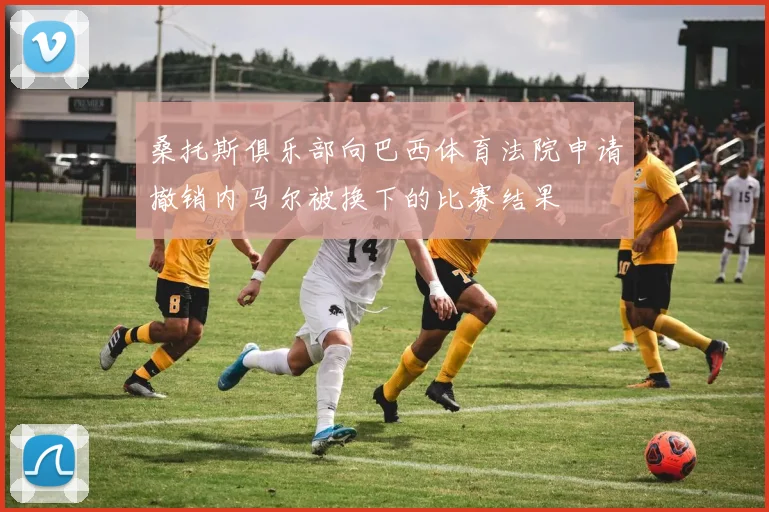 桑托斯俱乐部向巴西体育法院申请撤销内马尔被换下的比赛结果