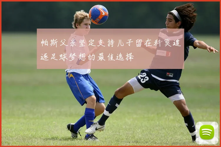 帕斯父亲坚定支持儿子留在科莫追逐足球梦想的最佳选择