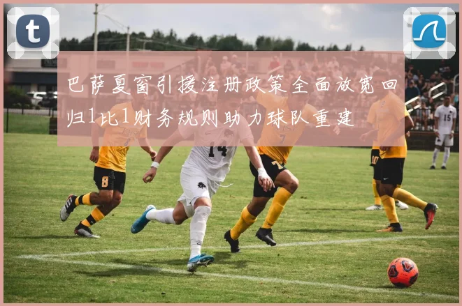 巴萨夏窗引援注册政策全面放宽回归1比1财务规则助力球队重建
