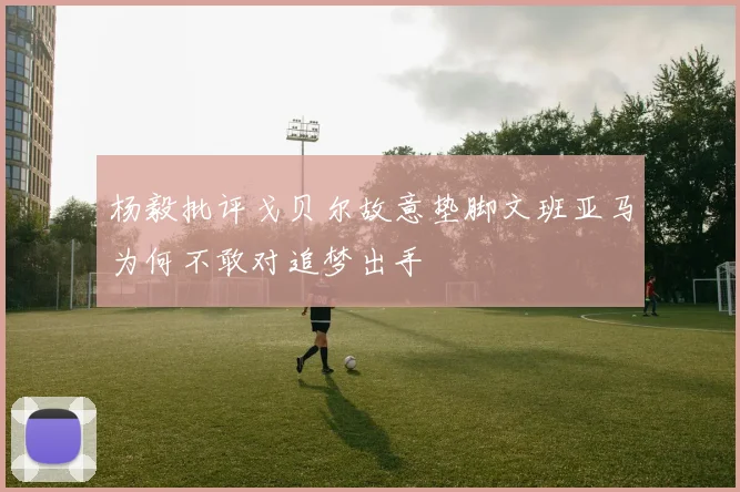 杨毅批评戈贝尔故意垫脚文班亚马为何不敢对追梦出手