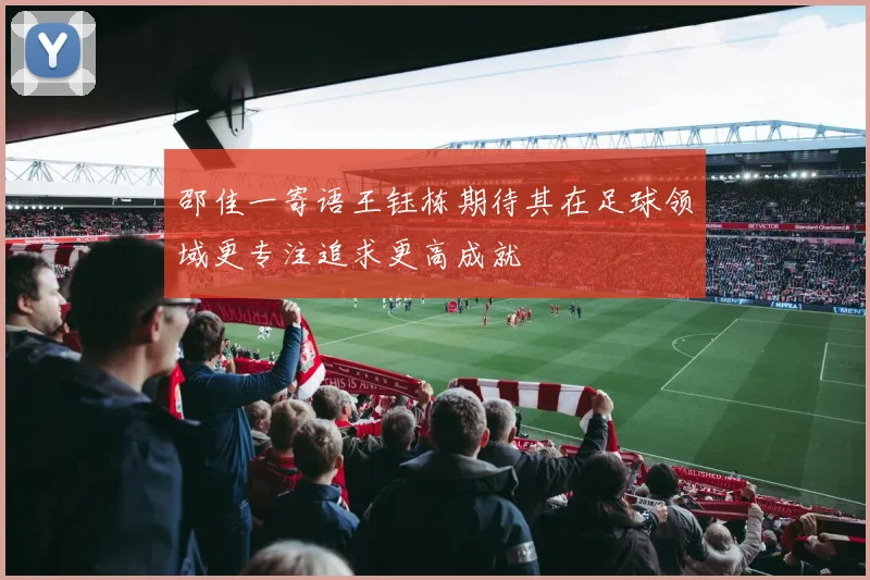 邵佳一寄语王钰栋期待其在足球领域更专注追求更高成就