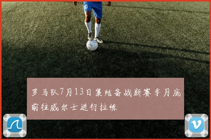 罗马队7月13日集结备战新赛季月底前往威尔士进行拉练