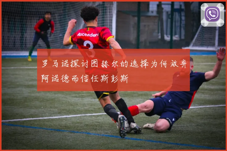 罗马诺探讨图赫尔的选择为何放弃阿诺德而信任斯彭斯