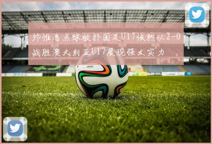 帅惟浩点球被扑国足U17依然以2-0战胜澳大利亚U17展现强大实力