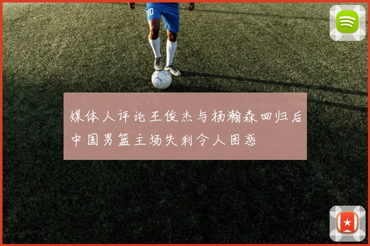 媒体人评论王俊杰与杨瀚森回归后中国男篮主场失利令人困惑