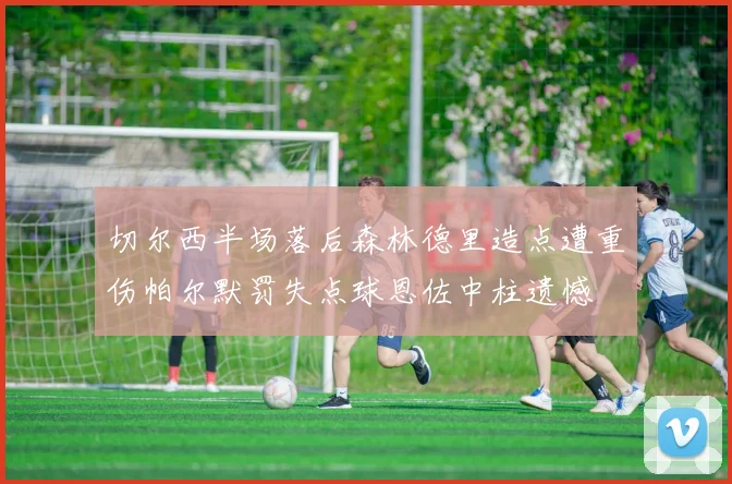 切尔西半场落后森林德里造点遭重伤帕尔默罚失点球恩佐中柱遗憾