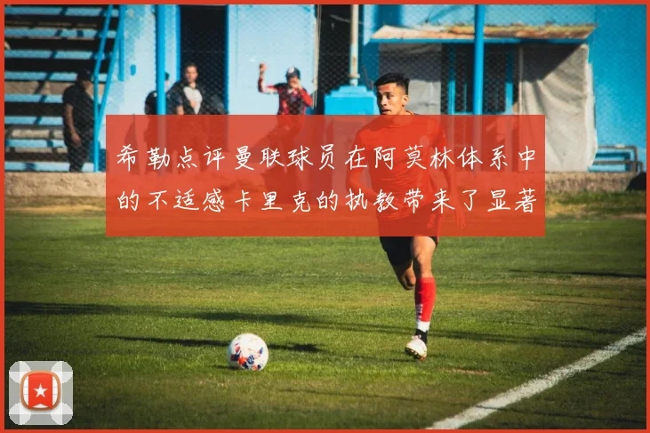 希勒点评曼联球员在阿莫林体系中的不适感卡里克的执教带来了显著变化