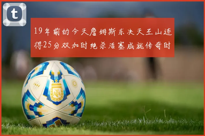 19年前的今天詹姆斯东决天王山连得25分双加时绝杀活塞成就传奇时刻