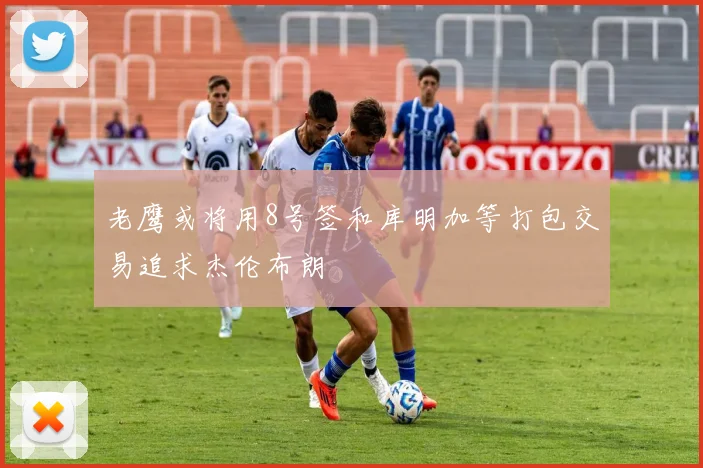 老鹰或将用8号签和库明加等打包交易追求杰伦布朗
