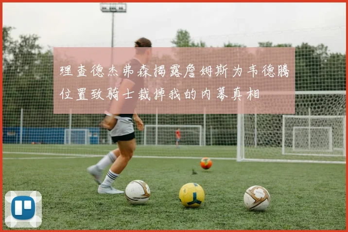 理查德杰弗森揭露詹姆斯为韦德腾位置致骑士裁掉我的内幕真相