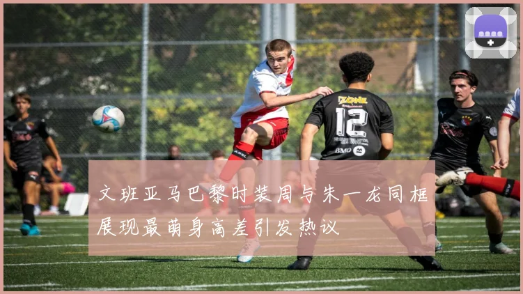文班亚马巴黎时装周与朱一龙同框展现最萌身高差引发热议