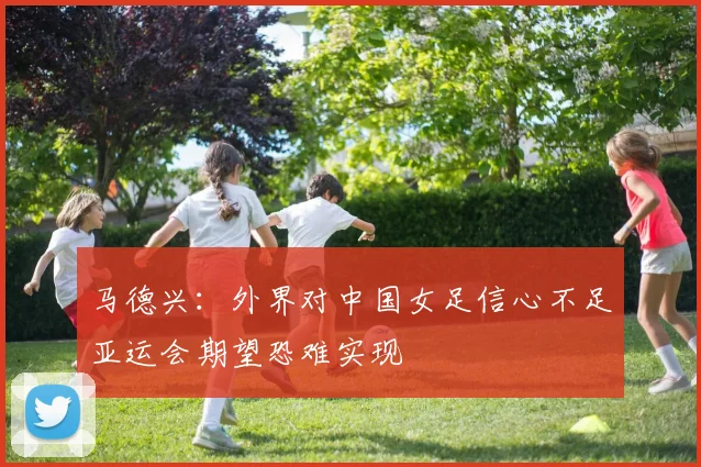 马德兴：外界对中国女足信心不足亚运会期望恐难实现