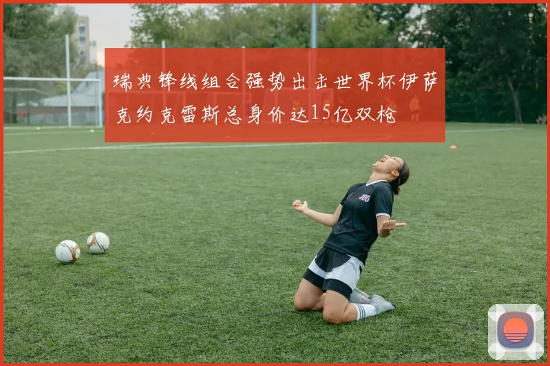瑞典锋线组合强势出击世界杯伊萨克约克雷斯总身价达15亿双枪