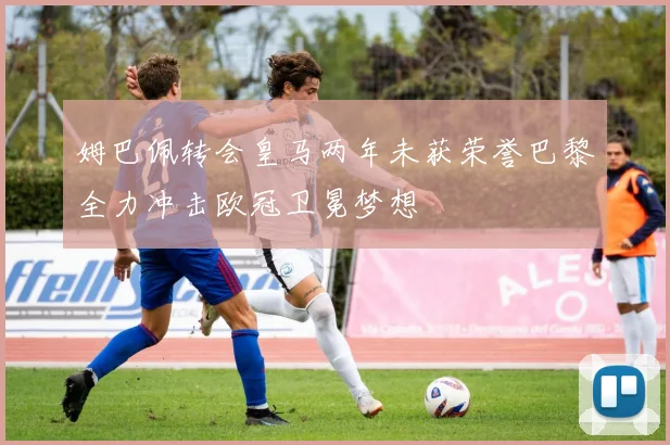 姆巴佩转会皇马两年未获荣誉巴黎全力冲击欧冠卫冕梦想