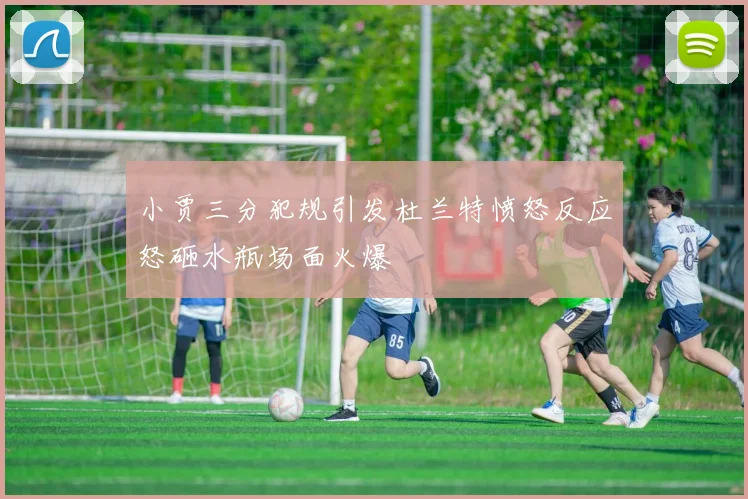 小贾三分犯规引发杜兰特愤怒反应怒砸水瓶场面火爆
