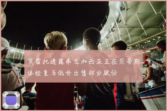 莫雷托透露弗兰加西亚正在贝蒂斯体检皇马低价出售部分股份
