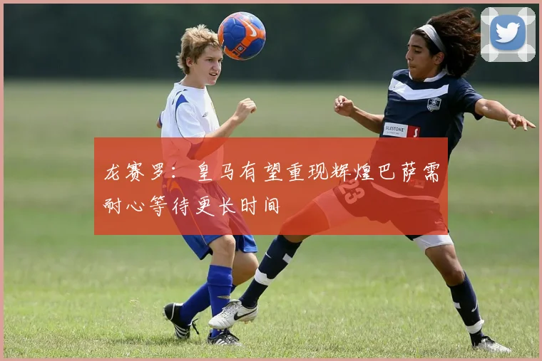 龙赛罗：皇马有望重现辉煌巴萨需耐心等待更长时间