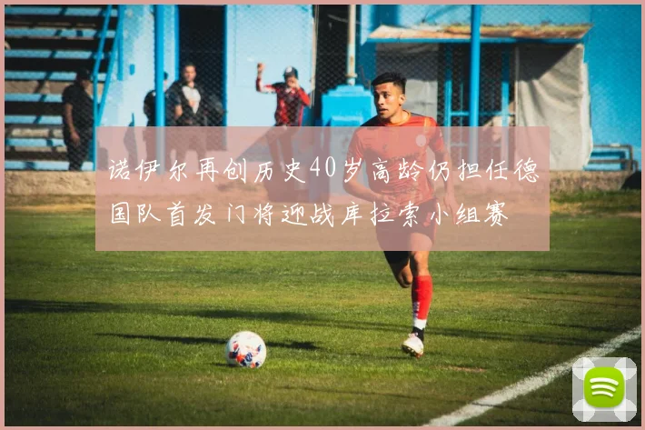 诺伊尔再创历史40岁高龄仍担任德国队首发门将迎战库拉索小组赛
