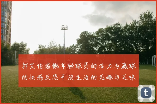 郭艾伦感慨年轻球员的活力与赢球的快感反思平淡生活的无趣与乏味