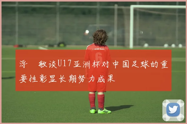 浮嶋敏谈U17亚洲杯对中国足球的重要性彰显长期努力成果