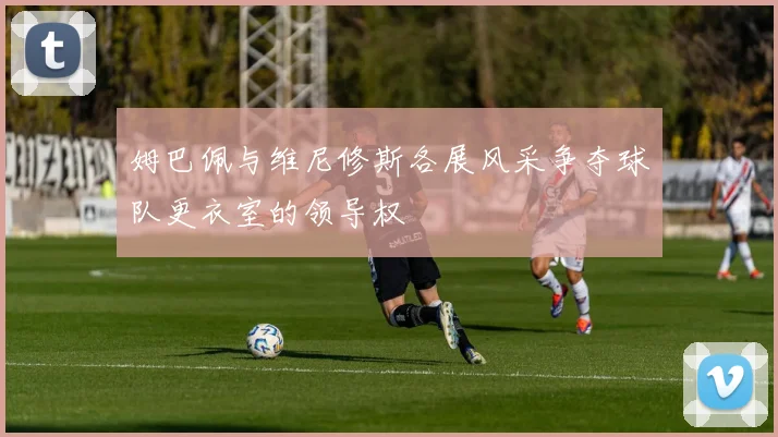 姆巴佩与维尼修斯各展风采争夺球队更衣室的领导权